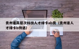 贵州省高层次科技人才绿卡ab类（贵州省人才绿卡b待遇）