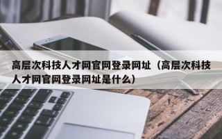高层次科技人才网官网登录网址（高层次科技人才网官网登录网址是什么）
