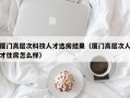 厦门高层次科技人才选房结果（厦门高层次人才住房怎么样）