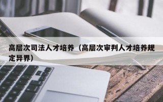 高层次司法人才培养（高层次审判人才培养规定异界）