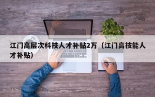 江门高层次科技人才补贴2万（江门高技能人才补贴）