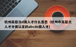 杭州高层次d类人才什么意思（杭州市高层次人才分类认定的abcde类人才）