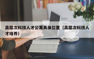 高层次科技人才公寓具体位置（高层次科技人才培养）