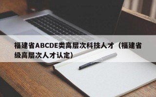 福建省ABCDE类高层次科技人才（福建省级高层次人才认定）