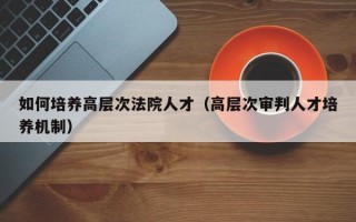 如何培养高层次法院人才（高层次审判人才培养机制）