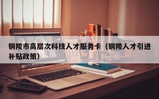 铜陵市高层次科技人才服务卡（铜陵人才引进补贴政策）