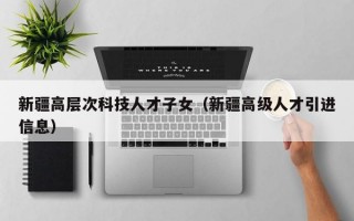 新疆高层次科技人才子女（新疆高级人才引进信息）