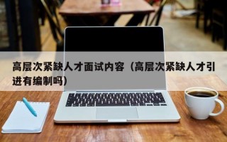 高层次紧缺人才面试内容（高层次紧缺人才引进有编制吗）