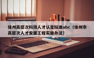 徐州高层次科技人才认定标准abc（徐州市高层次人才安居工程实施办法）