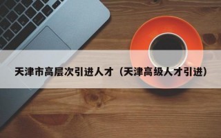 天津市高层次引进人才（天津高级人才引进）