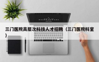三门医院高层次科技人才招聘（三门医院科室）