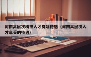 河南高层次科技人才有啥待遇（河南高层次人才享受的待遇）