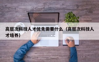 高层次科技人才优先需要什么（高层次科技人才培养）