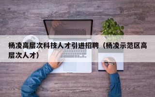 杨凌高层次科技人才引进招聘（杨凌示范区高层次人才）