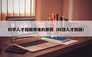 科学人才回国艰难的原因（科技人才回国）