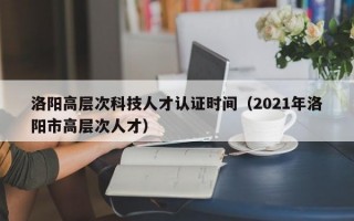 洛阳高层次科技人才认证时间（2021年洛阳市高层次人才）