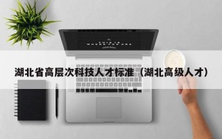 湖北省高层次科技人才标准（湖北高级人才）