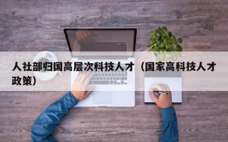 人社部归国高层次科技人才（国家高科技人才政策）