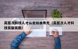 高层次科技人才认定标准寿光（高层次人才科技贡献奖励）