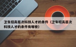 卫生招高层次科技人才的条件（卫生招高层次科技人才的条件有哪些）