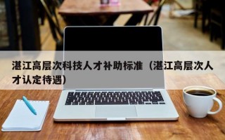 湛江高层次科技人才补助标准（湛江高层次人才认定待遇）