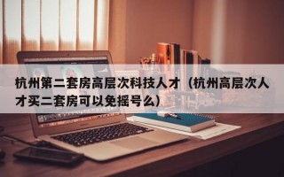 杭州第二套房高层次科技人才（杭州高层次人才买二套房可以免摇号么）