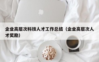 企业高层次科技人才工作总结（企业高层次人才奖励）