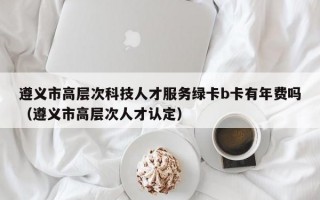 遵义市高层次科技人才服务绿卡b卡有年费吗（遵义市高层次人才认定）