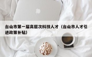 台山市第一届高层次科技人才（台山市人才引进政策补贴）