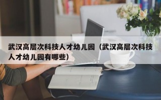 武汉高层次科技人才幼儿园（武汉高层次科技人才幼儿园有哪些）