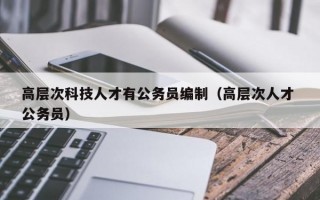 高层次科技人才有公务员编制（高层次人才 公务员）
