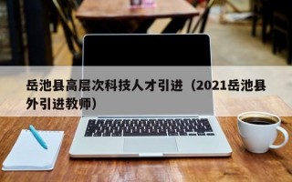 岳池县高层次科技人才引进（2021岳池县外引进教师）