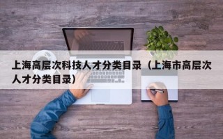 上海高层次科技人才分类目录(上海市高层次人才分类目录) 上海高层次科技人才分类目录(上海市高层次人才分类目录)