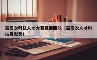 高层次科技人才大赛直播回放（高层次人才科技贡献奖）