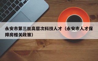永安市第三批高层次科技人才（永安市人才保障房相关政策）