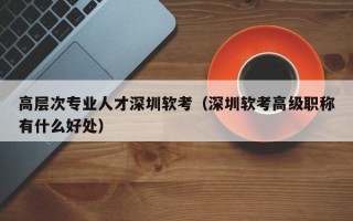 高层次专业人才深圳软考（深圳软考高级职称有什么好处）