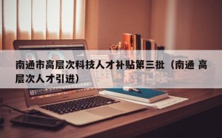 南通市高层次科技人才补贴第三批（南通 高层次人才引进）