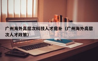 广州海外高层次科技人才房补（广州海外高层次人才政策）