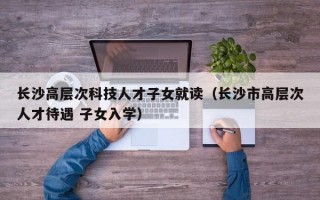 长沙高层次科技人才子女就读（长沙市高层次人才待遇 子女入学）