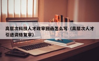 高层次科技人才政审回函怎么写（高层次人才引进资格复审）