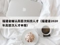 福建省确认高层次科技人才（福建省2020年高层次人才申报）