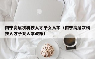 南宁高层次科技人才子女入学（南宁高层次科技人才子女入学政策）