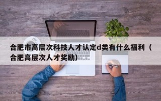 合肥市高层次科技人才认定d类有什么福利（合肥高层次人才奖励）