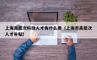 上海高层次科技人才有什么用（上海市高层次人才补贴）