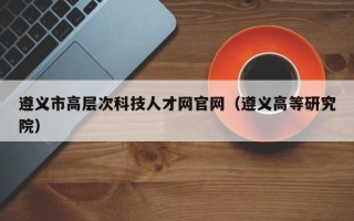 遵义市高层次科技人才网官网（遵义高等研究院）