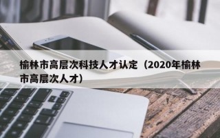 榆林市高层次科技人才认定（2020年榆林市高层次人才）