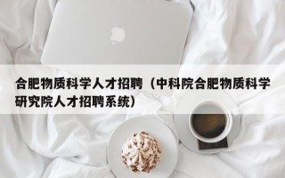 合肥物质科学人才招聘（中科院合肥物质科学研究院人才招聘系统）