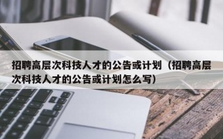 招聘高层次科技人才的公告或计划（招聘高层次科技人才的公告或计划怎么写）