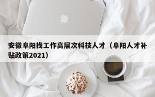 安徽阜阳找工作高层次科技人才（阜阳人才补贴政策2021）