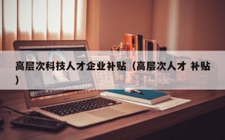 高层次科技人才企业补贴（高层次人才 补贴）